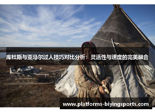 库杜斯与亚马尔过人技巧对比分析：灵活性与速度的完美融合