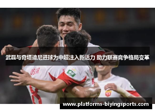 武磊与奇塔迪尼进球为中超注入新活力 助力联赛竞争格局变革