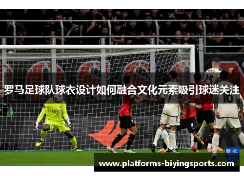 罗马足球队球衣设计如何融合文化元素吸引球迷关注