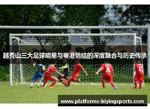 越秀山三大足球明星与粤港情结的深度融合与历史传承 越秀山三大足球明星与粤港情结的深度融合与历史传承