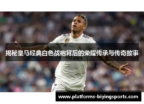 揭秘皇马经典白色战袍背后的荣耀传承与传奇故事