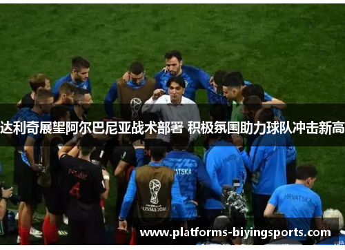 达利奇展望阿尔巴尼亚战术部署 积极氛围助力球队冲击新高