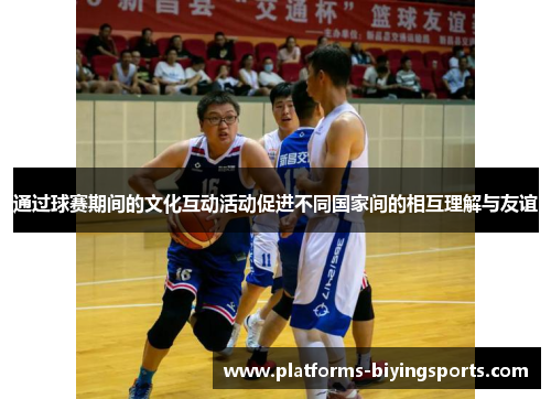 通过球赛期间的文化互动活动促进不同国家间的相互理解与友谊 通过球赛期间的文化互动活动促进不同国家间的相互理解与友谊