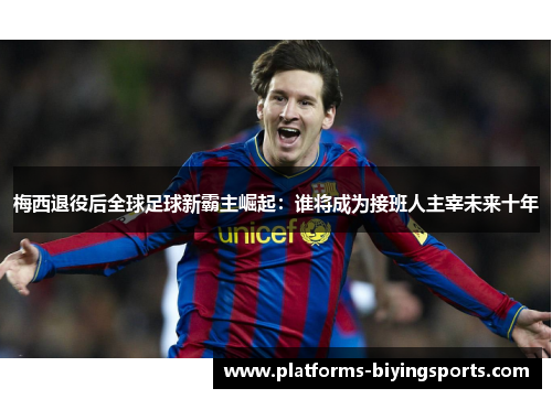 梅西退役后全球足球新霸主崛起：谁将成为接班人主宰未来十年